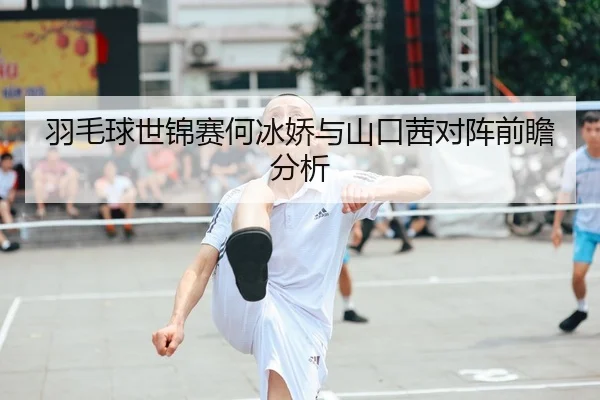羽毛球世锦赛何冰娇与山口茜对阵前瞻分析